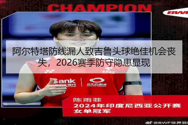 阿尔特塔防线漏人致吉鲁头球绝佳机会丧失,2026赛季防守隐患显现
